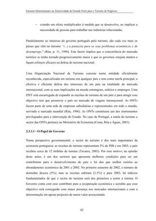 Factores Determinantes na Atractividade do Grande Porto para o Turismo de Negócios

− criando um efeito multiplicador à medida que se desenvolve, ao implicar a
necessidade de pessoas para trabalhar nas indústrias relacionadas.

Paralelamente ao interesse do governo português pelo turismo, são cada vez mais os
países que vêm no turismo “(...) a panaceia para os seus problemas económicos e de
desemprego.” (Rita, p. 11, 1996). Este factor implica que a concorrência do mercado
turístico se tenha tornado progressivamente maior e que os governos estejam atentos e
façam esforços eficazes na defesa do turismo nacional.

Uma Organização Nacional de Turismo consiste numa entidade oficialmente
reconhecida, especializada em turismo em qualquer país e tem como tarefa principal, a
efectiva e eficiente defesa dos interesses de um país na totalidade do mercado
internacional, com as suas implicações na moeda estrangeira, salários e empregos. Uma
ONT está encarregada de expandir as receitas do turismo de um país e para atingir esse
objectivo tem que promover o país no mercado de viagens internacional. As ONTs
fazem parte de uma rede de empresas subsidiárias e representantes em todo o mundo,
servindo o mercado mundial (Rita, 1996). As ONTs constituem um dos instrumentos
privilegiados para a intervenção do Estado. No caso de Portugal, a tutela do turismo e
sector das ONTs pertence ao Ministério da Economia (Costa, Rita e Águas, 2001).
2.3.3.1 - O Papel do Governo
Numa perspectiva governamental, o sector do turismo é dos mais importantes da
economia portuguesa: as receitas do turismo representam 5% do PIB e em 2003, o país
recebeu cerca de 12 milhões de turistas (Tavares, 2003). Por esse motivo, na opinião
deste autor, é um dos sectores que apresenta melhores condições para ser um
contribuinte para o desenvolvimento do país e foi dos que melhor resistiu ao
abrandamento económico de 2001 e 2002. No primeiro semestre de 2002, o número de
dormidas desceu (5%), mas as receitas subiram (2.3%) e para 2003, há indícios
fundamentados de que o sector do turismo será dos primeiros a sentir a retoma. O
Governo conta com esse contributo para a recuperação económica e acredita que esse
objectivo será conseguido com maior presença nos mercados internacionais e com a
determinação em apoiar projectos de maior valor acrescentado.

42

 