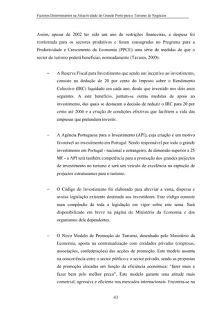 Factores Determinantes na Atractividade do Grande Porto para o Turismo de Negócios

Assim, apesar de 2002 ter sido um ano de restrições financeiras, a despesa foi
reorientada para os sectores produtivos e foram consagradas no Programa para a
Produtividade e Crescimento da Economia (PPCE) uma série de medidas de que o
sector do turismo poderá beneficiar, nomeadamente (Tavares, 2003):
−

A Reserva Fiscal para Investimento que sendo um incentivo ao investimento,
consiste na dedução de 20 por cento do Imposto sobre o Rendimento
Colectivo (IRC) liquidado em cada ano, desde que investido nos dois anos
seguintes. A este benefício, juntam-se outras medidas de apoio ao
investimento, das quais se destacam a decisão de reduzir o IRC para 20 por
cento até 2006 e a criação de condições efectivas que facilitem a vida das
empresas que pretendem investir.

−

A Agência Portuguesa para o Investimento (API), cuja criação é um motivo
favorável ao investimento em Portugal. Sendo responsável por todo o grande
investimento em Portugal - nacional e estrangeiro, de dimensão superior a 25
M€ - a API terá também competência para a promoção dos grandes projectos
de investimento no turismo e será um veículo de excelência na captação de
projectos estruturantes para o turismo.

−

O Código do Investimento foi elaborado para abreviar a vasta, dispersa e
avulsa legislação existente destinada aos investidores. Este código consiste
num compêndio de toda a legislação em vigor sobre este tema. Será
disponibilizado em breve na página do Ministério da Economia e dos
organismos dele dependentes.

−

O Novo Modelo de Promoção do Turismo, desenhado pelo Ministério da
Economia, aposta na contratualização com entidades privadas (empresas,
associações, confederações) das acções de promoção. Este modelo assenta
na concorrência entre o sector público e o sector privado, sendo as propostas
de promoção alocadas em função da eficiência económica: "fazer mais e
fazer bem pelo melhor preço". Este modelo garante uma atitude mais
comercial, agressiva e eficiente nos mercados internacionais. Encontra-se na

43

 