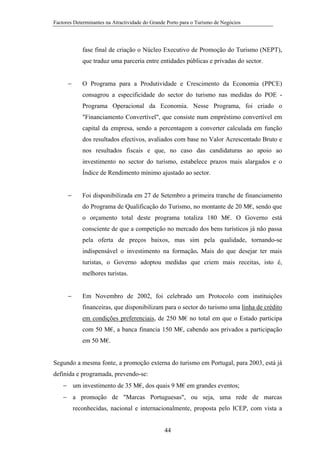 Factores Determinantes na Atractividade do Grande Porto para o Turismo de Negócios

fase final de criação o Núcleo Executivo de Promoção do Turismo (NEPT),
que traduz uma parceria entre entidades públicas e privadas do sector.
−

O Programa para a Produtividade e Crescimento da Economia (PPCE)
consagrou a especificidade do sector do turismo nas medidas do POE Programa Operacional da Economia. Nesse Programa, foi criado o
"Financiamento Convertível", que consiste num empréstimo convertível em
capital da empresa, sendo a percentagem a converter calculada em função
dos resultados efectivos, avaliados com base no Valor Acrescentado Bruto e
nos resultados fiscais e que, no caso das candidaturas ao apoio ao
investimento no sector do turismo, estabelece prazos mais alargados e o
Índice de Rendimento mínimo ajustado ao sector.

−

Foi disponibilizada em 27 de Setembro a primeira tranche de financiamento
do Programa de Qualificação do Turismo, no montante de 20 M€, sendo que
o orçamento total deste programa totaliza 180 M€. O Governo está
consciente de que a competição no mercado dos bens turísticos já não passa
pela oferta de preços baixos, mas sim pela qualidade, tornando-se
indispensável o investimento na formação. Mais do que desejar ter mais
turistas, o Governo adoptou medidas que criem mais receitas, isto é,
melhores turistas.

−

Em Novembro de 2002, foi celebrado um Protocolo com instituições
financeiras, que disponibilizam para o sector do turismo uma linha de crédito
em condições preferenciais, de 250 M€ no total em que o Estado participa
com 50 M€, a banca financia 150 M€, cabendo aos privados a participação
em 50 M€.

Segundo a mesma fonte, a promoção externa do turismo em Portugal, para 2003, está já
definida e programada, prevendo-se:
− um investimento de 35 M€, dos quais 9 M€ em grandes eventos;
− a promoção de "Marcas Portuguesas", ou seja, uma rede de marcas
reconhecidas, nacional e internacionalmente, proposta pelo ICEP, com vista a

44

 