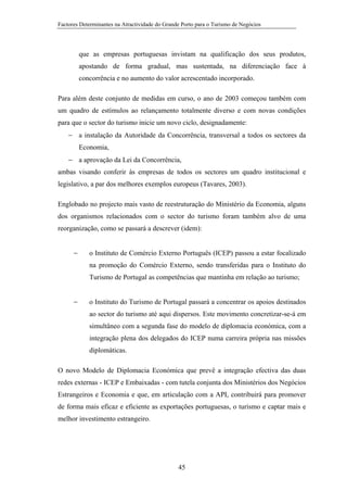 Factores Determinantes na Atractividade do Grande Porto para o Turismo de Negócios

que as empresas portuguesas invistam na qualificação dos seus produtos,
apostando de forma gradual, mas sustentada, na diferenciação face à
concorrência e no aumento do valor acrescentado incorporado.
Para além deste conjunto de medidas em curso, o ano de 2003 começou também com
um quadro de estímulos ao relançamento totalmente diverso e com novas condições
para que o sector do turismo inicie um novo ciclo, designadamente:
− a instalação da Autoridade da Concorrência, transversal a todos os sectores da
Economia,
− a aprovação da Lei da Concorrência,
ambas visando conferir às empresas de todos os sectores um quadro institucional e
legislativo, a par dos melhores exemplos europeus (Tavares, 2003).
Englobado no projecto mais vasto de reestruturação do Ministério da Economia, alguns
dos organismos relacionados com o sector do turismo foram também alvo de uma
reorganização, como se passará a descrever (idem):
−

o Instituto de Comércio Externo Português (ICEP) passou a estar focalizado
na promoção do Comércio Externo, sendo transferidas para o Instituto do
Turismo de Portugal as competências que mantinha em relação ao turismo;

−

o Instituto do Turismo de Portugal passará a concentrar os apoios destinados
ao sector do turismo até aqui dispersos. Este movimento concretizar-se-á em
simultâneo com a segunda fase do modelo de diplomacia económica, com a
integração plena dos delegados do ICEP numa carreira própria nas missões
diplomáticas.

O novo Modelo de Diplomacia Económica que prevê a integração efectiva das duas
redes externas - ICEP e Embaixadas - com tutela conjunta dos Ministérios dos Negócios
Estrangeiros e Economia e que, em articulação com a API, contribuirá para promover
de forma mais eficaz e eficiente as exportações portuguesas, o turismo e captar mais e
melhor investimento estrangeiro.

45

 