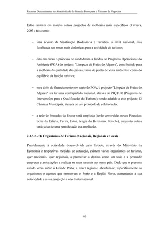 Factores Determinantes na Atractividade do Grande Porto para o Turismo de Negócios

Estão também em marcha outros projectos de melhorias mais específicos (Tavares,
2003), tais como:
− uma revisão da Sinalização Rodoviária e Turística, a nível nacional, mas
focalizada nas zonas mais dinâmicas para a actividade do turismo;
− está em curso o processo de candidatura a fundos do Programa Operacional do
Ambiente (POA) do projecto "Limpeza de Praias do Algarve", contribuindo para
a melhoria da qualidade das praias, tanto do ponto de vista ambiental, como do
equilíbrio da fruição turística;
− para além do financiamento por parte do POA, o projecto "Limpeza de Praias do
Algarve" irá ter uma contrapartida nacional, através do PIQTUR (Programa de
Intervenções para a Qualificação do Turismo), tendo aderido a este projecto 13
Câmaras Municipais, através de um protocolo de colaboração;
− a rede de Pousadas da Enatur será ampliada (serão construídas novas Pousadas:
Serra da Estrela, Tavira, Estoi, Angra do Heroísmo, Peniche), enquanto outras
serão alvo de uma remodelação ou ampliação.
2.3.3.2 - Os Organismos de Turismo Nacionais, Regionais e Locais
Paralelamente à actividade desenvolvida pelo Estado, através do Ministério da
Economia e respectivas medidas de actuação, existem vários organismos de turismo,
quer nacionais, quer regionais, a promover o destino como um todo e a persuadir
empresas e associações a realizar os seus eventos no nosso país. Dado que o presente
estudo versa sobre o Grande Porto, a nível regional, abordam-se, especificamente os
organismos e agentes que promovem o Porto e a Região Norte, aumentando a sua
notoriedade e a sua projecção a nível internacional.

46

 