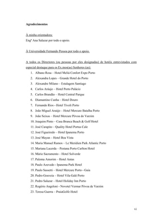 Agradecimentos

À minha orientadora:
Engª Ana Salazar por todo o apoio.

À Universidade Fernando Pessoa por todo o apoio.

A todos os Directores (ou pessoas por eles designadas) de hotéis entrevistados com
especial destaque para os Ex.mos(as) Senhores (as):
1. Albano Rosa – Hotel Meliá Confort Expo Porto
2. Alexandra Lopes – Grande Hotel do Porto
3. Alexandre Milano – Estalagem Santiago
4. Carlos Aráujo – Hotel Porto Palácio
5. Carlos Brandão – Hotel Central Parque
6. Diamantino Cunha – Hotel Douro
7. Fernando Rios - Hotel Tivoli Porto
8. João Miguel Araújo – Hotel Mercure Batalha Porto
9. João Seixas – Hotel Mercure Póvoa do Varzim
10. Joaquim Pinto – Casa Branca Beach & Golf Hotel
11. José Carapito – Quality Hotel Portus Cale
12. José Figueiredo – Hotel Ipanema Porto
13. José Mayan – Hotel Boa Vista
14. Maria Manuel Ramos – Le Meridien Park Atlantic Porto
15. Mariana Lacerda – Pestana Porto Carlton Hotel
16. Mário Sacramento – Hotel Solverde
17. Paloma Amorim – Hotel Antas
18. Paulo Azevedo - Ipanema Park Hotel
19. Paulo Sassetti – Hotel Mercure Porto - Gaia
20. Pedro Gouveia – Hotel Vila Galé Porto
21. Pedro Salazar – Hotel Holiday Inn Porto
22. Rogério Angeloni - Novotel Vermar Póvoa de Varzim
23. Teresa Guerra – PraiaGolfe Hotel

vi

 