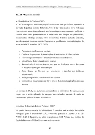 Factores Determinantes na Atractividade do Grande Porto para o Turismo de Negócios

2.3.3.2.1 - Organismos nacionais

a) Direcção Geral de Turismo (DGT)
A DGT é um orgão da administração pública criado em 1968 que define e acompanha a
execução da política nacional de turismo. Cabe à DGT responder às novas realidades
emergentes no sector, designadamente as relacionadas com as componentes ambiental e
cultural, bem como proporcionar-lhe a capacidade para integrar no planeamento,
ordenamento e estratégia turísticas, outros pressupostos, do âmbito cultural e ambiental,
que vêm atraindo crescente atenção. Enumeram-se seguidamente os principais eixos de
actuação da DGT nesta fase (DGT, 2005):
ição, acompanhamento e execução da política de turismo.
o Planeamento e ordenamento turístico.
o Condução de programas de valorização e de ajustamento da oferta turística.
o Funções regulamentadoras e de controlo das actividades turísticas.
o Intensificação da investigação sobre o sector.
o Sistematização da informação sobre o sector e sua divulgação através do recurso
às modernas tecnologias de informação.
o Apoio directo ao Governo nas negociações e decisões em instâncias
internacionais.
o Reforço das parcerias e da assistência aos clientes.
o Conclusão da modernização da DGT, através da informatização plena dos seus
serviços.

Os clientes da DGT, isto é, turistas, consumidores e empresários do sector, podem
contar com o apoio reforçado de gabinetes especializados: gabinete de apoio ao
consumidor e gabinete de apoio ao investidor.

b) Instituto de Comércio Externo Português (ICEP)
No quadro da reestruturação do Ministério da Economia e após a criação da Agência
Portuguesa para o Investimento (API), o Governo publicou o Decreto-Lei n.º 35A/2003, de 27 de Fevereiro, que altera os estatutos do ICEP Portugal e do Instituto de
Apoio às Pequenas e Médias Empresas e ao Investimento.

47

 