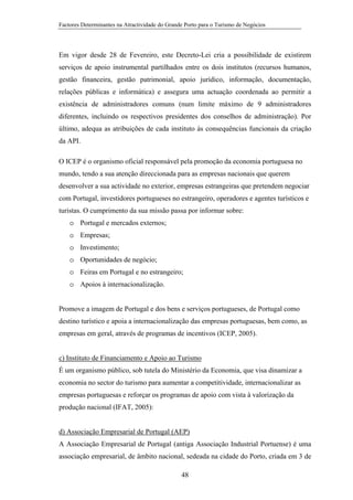 Factores Determinantes na Atractividade do Grande Porto para o Turismo de Negócios

Em vigor desde 28 de Fevereiro, este Decreto-Lei cria a possibilidade de existirem
serviços de apoio instrumental partilhados entre os dois institutos (recursos humanos,
gestão financeira, gestão patrimonial, apoio jurídico, informação, documentação,
relações públicas e informática) e assegura uma actuação coordenada ao permitir a
existência de administradores comuns (num limite máximo de 9 administradores
diferentes, incluindo os respectivos presidentes dos conselhos de administração). Por
último, adequa as atribuições de cada instituto às consequências funcionais da criação
da API.
O ICEP é o organismo oficial responsável pela promoção da economia portuguesa no
mundo, tendo a sua atenção direccionada para as empresas nacionais que querem
desenvolver a sua actividade no exterior, empresas estrangeiras que pretendem negociar
com Portugal, investidores portugueses no estrangeiro, operadores e agentes turísticos e
turistas. O cumprimento da sua missão passa por informar sobre:
o Portugal e mercados externos;
o Empresas;
o Investimento;
o Oportunidades de negócio;
o Feiras em Portugal e no estrangeiro;
o Apoios à internacionalização.
Promove a imagem de Portugal e dos bens e serviços portugueses, de Portugal como
destino turístico e apoia a internacionalização das empresas portuguesas, bem como, as
empresas em geral, através de programas de incentivos (ICEP, 2005).

c) Instituto de Financiamento e Apoio ao Turismo
É um organismo público, sob tutela do Ministério da Economia, que visa dinamizar a
economia no sector do turismo para aumentar a competitividade, internacionalizar as
empresas portuguesas e reforçar os programas de apoio com vista à valorização da
produção nacional (IFAT, 2005):

d) Associação Empresarial de Portugal (AEP)
A Associação Empresarial de Portugal (antiga Associação Industrial Portuense) é uma
associação empresarial, de âmbito nacional, sedeada na cidade do Porto, criada em 3 de
48

 
