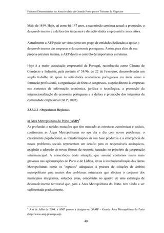 Factores Determinantes na Atractividade do Grande Porto para o Turismo de Negócios

Maio de 1849. Hoje, tal como há 147 anos, a sua missão continua actual: a promoção, o
desenvolvimento e a defesa dos interesses e das actividades empresarial e associativa.

Actualmente a AEP pode ser vista como um grupo de entidades dedicadas a apoiar o
desenvolvimento das empresas e da economia portuguesa. Assim, para além da sua
própria estrutura interna, a AEP detém o controlo de importantes estruturas.

Hoje é a maior associação empresarial de Portugal, reconhecida como Câmara de
Comércio e Indústria, pela portaria nº 58/96, de 22 de Fevereiro, desenvolvendo um
amplo trabalho de apoio às actividades económicas portuguesas em áreas como a
formação profissional, a organização de feiras e congressos, o apoio directo às empresas
nas vertentes da informação económica, jurídica e tecnológica, a promoção da
internacionalização da economia portuguesa e a defesa e promoção dos interesses da
comunidade empresarial (AEP, 2005).
2.3.3.2.2 - Organismos Regionais

a) Área Metropolitana do Porto (AMP)9
As profundas e rápidas mutações que têm marcado as estruturas económicas e sociais,
confrontam as Áreas Metropolitanas no seu dia a dia com novos problemas: o
crescimento populacional, as transformações da sua base produtiva e a emergência de
novos problemas sociais representam um desafio para os responsáveis autárquicos,
exigindo a adopção de novas formas de resposta baseadas no princípio da cooperação
intermunicipal. A consciência desta situação, que assume contornos muito mais
gravosos nas aglomerações do Porto e de Lisboa, levou à institucionalização das Áreas
Metropolitanas como os "espaços" adequados à procura de soluções de âmbito
metropolitano para muitos dos problemas estruturais que afectam o conjunto dos
municípios integrantes, soluções estas, concebidas no quadro de uma estratégia de
desenvolvimento territorial que, para a Área Metropolitana do Porto, tem vindo a ser
sedimentada gradualmente.

9

A 6 de Julho de 2004, a AMP passou a designar-se GAMP – Grande Área Metropolitana do Porto

(http://www.amp.pt/aamp.asp).

49

 