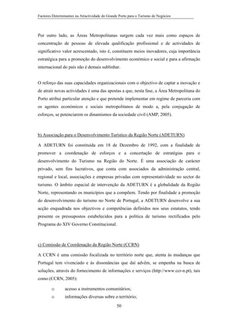 Factores Determinantes na Atractividade do Grande Porto para o Turismo de Negócios

Por outro lado, as Áreas Metropolitanas surgem cada vez mais como espaços de
concentração de pessoas de elevada qualificação profissional e de actividades de
significativo valor acrescentado, isto é, constituem meios inovadores, cuja importância
estratégica para a promoção do desenvolvimento económico e social e para a afirmação
internacional do país não é demais sublinhar.

O reforço das suas capacidades organizacionais com o objectivo de captar a inovação e
de atrair novas actividades é uma das apostas a que, nesta fase, a Área Metropolitana do
Porto atribui particular atenção e que pretende implementar em regime de parceria com
os agentes económicos e sociais metropolitanos de modo a, pela conjugação de
esforços, se potenciarem os dinamismos da sociedade civil (AMP, 2005).

b) Associação para o Desenvolvimento Turístico da Região Norte (ADETURN)
A ADETURN foi constituída em 18 de Dezembro de 1992, com a finalidade de
promover a coordenação de esforços e a concertação de estratégias para o
desenvolvimento do Turismo na Região do Norte. É uma associação de carácter
privado, sem fins lucrativos, que conta com associados da administração central,
regional e local, associações e empresas privadas com representatividade no sector do
turismo. O âmbito espacial de intervenção da ADETURN é a globalidade da Região
Norte, representando os municípios que a compõem. Tendo por finalidade a promoção
do desenvolvimento do turismo no Norte de Portugal, a ADETURN desenvolve a sua
acção enquadrada nos objectivos e competências definidos nos seus estatutos, tendo
presente os pressupostos estabelecidos para a política de turismo rectificados pelo
Programa do XIV Governo Constitucional.

c) Comissão de Coordenação da Região Norte (CCRN)
A CCRN é uma comissão focalizada no território norte que, atenta às mudanças que
Portugal tem vivenciado e ás dissonâncias que daí advêm, se empenha na busca de
soluções, através do fornecimento de informações e serviços (http://www.ccr-n.pt), tais
como (CCRN, 2005):
o

acesso a instrumentos comunitários;

o

informações diversas sobre o território;
50

 