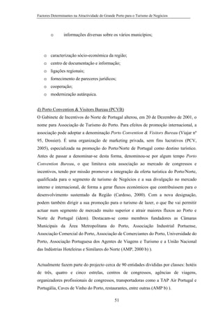 Factores Determinantes na Atractividade do Grande Porto para o Turismo de Negócios

o

informações diversas sobre os vários municípios;

o caracterização sócio-económica da região;
o centro de documentação e informação;
o ligações regionais;
o fornecimento de pareceres jurídicos;
o cooperação;
o modernização autárquica.
d) Porto Convention & Visitors Bureau (PCVB)
O Gabinete de Incentivos do Norte de Portugal alterou, em 20 de Dezembro de 2001, o
nome para Associação de Turismo do Porto. Para efeitos de promoção internacional, a
associação pode adoptar a denominação Porto Convention & Visitors Bureau (Viajar nº
95, Dossier). É uma organização de marketing privada, sem fins lucrativos (PCV,
2005), especializada na promoção do Porto/Norte de Portugal como destino turístico.
Antes de passar a denominar-se desta forma, denominou-se por algum tempo Porto
Convention Bureau, o que limitava esta associação ao mercado de congressos e
incentivos, tendo por missão promover a integração da oferta turística do Porto/Norte,
qualificada para o segmento de turismo de Negócios e a sua divulgação no mercado
interno e internacional, de forma a gerar fluxos económicos que contribuíssem para o
desenvolvimento sustentado da Região (Cardoso, 2000). Com a nova designação,
podem também dirigir a sua promoção para o turismo de lazer, o que lhe vai permitir
actuar num segmento de mercado muito superior e atrair maiores fluxos ao Porto e
Norte de Portugal (idem). Destacam-se como membros fundadores as Câmaras
Municipais da Área Metropolitana do Porto, Associação Industrial Portuense,
Associação Comercial do Porto, Associação de Comerciantes do Porto, Universidade do
Porto, Associação Portuguesa dos Agentes de Viagens e Turismo e a União Nacional
das Indústrias Hoteleiras e Similares do Norte (AMP, 2000 b) ).

Actualmente fazem parte do projecto cerca de 90 entidades divididas por classes: hotéis
de três, quatro e cinco estrelas, centros de congressos, agências de viagens,
organizadores profissionais de congressos, transportadoras como a TAP Air Portugal e
Portugália, Caves de Vinho do Porto, restaurantes, entre outras (AMP b) ).
51

 