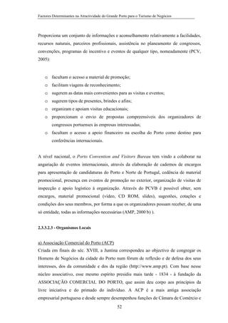 Factores Determinantes na Atractividade do Grande Porto para o Turismo de Negócios

Proporciona um conjunto de informações e aconselhamento relativamente a facilidades,
recursos naturais, parceiros profissionais, assistência no planeamento de congressos,
convenções, programas de incentivo e eventos de qualquer tipo, nomeadamente (PCV,
2005):

o facultam o acesso a material de promoção;
o facilitam viagens de reconhecimento;
o sugerem as datas mais convenientes para as visitas e eventos;
o sugerem tipos de presentes, brindes e afins;
o organizam e apoiam visitas educacionais;
o proporcionam o envio de propostas compreensíveis dos organizadores de
congressos portuenses às empresas interessadas;
o facultam o acesso a apoio financeiro na escolha do Porto como destino para
conferências internacionais.

A nível nacional, o Porto Convention and Visitors Bureau tem vindo a colaborar na
angariação de eventos internacionais, através da elaboração de cadernos de encargos
para apresentação de candidaturas do Porto e Norte de Portugal, cedência de material
promocional, presença em eventos de promoção no exterior, organização de visitas de
inspecção e apoio logístico à organização. Através do PCVB é possível obter, sem
encargos, material promocional (vídeo, CD ROM, slides), sugestões, cotações e
condições dos seus membros, por forma a que os organizadores possam receber, de uma
só entidade, todas as informações necessárias (AMP, 2000 b) ).

2.3.3.2.3 - Organismos Locais

a) Associação Comercial do Porto (ACP)
Criada em finais do séc. XVIII, a Juntina correspondeu ao objectivo de congregar os
Homens de Negócios da cidade do Porto num fórum de reflexão e de defesa dos seus
interesses, dos da comunidade e dos da região (http://www.amp.pt). Com base nesse
núcleo associativo, esse mesmo espírito presidiu mais tarde - 1834 - à fundação da
ASSOCIAÇÃO COMERCIAL DO PORTO, que assim deu corpo aos princípios da
livre iniciativa e do primado do indivíduo. A ACP é a mais antiga associação
empresarial portuguesa e desde sempre desempenhou funções de Câmara de Comércio e
52

 