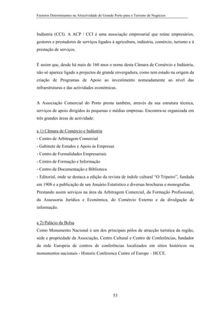 Factores Determinantes na Atractividade do Grande Porto para o Turismo de Negócios

Indústria (CCI). A ACP / CCI é uma associação empresarial que reúne empresários,
gestores e prestadores de serviços ligados à agricultura, indústria, comércio, turismo e à
prestação de serviços.

É assim que, desde há mais de 160 anos o nome desta Câmara de Comércio e Indústria,
não só aparece ligado a projectos de grande envergadura, como tem estado na origem da
criação de Programas de Apoio ao investimento nomeadamente ao nível das
infraestruturas e das actividades económicas.

A Associação Comercial do Porto presta também, através da sua estrutura técnica,
serviços de apoio dirigidos às pequenas e médias empresas. Encontra-se organizada em
três grandes áreas de actividade:
a 1) Câmara de Comércio e Indústria
- Centro de Arbitragem Comercial
- Gabinete de Estudos e Apoio às Empresas
- Centro de Formalidades Empresariais
- Centro de Formação e Informação
- Centro de Documentação e Biblioteca
- Editorial, onde se destaca a edição da revista de índole cultural “O Tripeiro”, fundada
em 1908 e a publicação de um Anuário Estatístico e diversas brochuras e monografias.
Prestando assim serviços na área da Arbitragem Comercial, da Formação Profissional,
da Assessoria Jurídica e Económica, do Comércio Externo e da divulgação de
informação.

a 2) Palácio da Bolsa
Como Monumento Nacional é um dos principais pólos de atracção turística da região,
sede e propriedade da Associação, Centro Cultural e Centro de Conferências, fundador
da rede Europeia de centros de conferências localizados em sítios históricos ou
monumentos nacionais - Historic Conference Centre of Europe – HCCE.

53

 