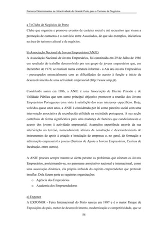 Factores Determinantes na Atractividade do Grande Porto para o Turismo de Negócios

a 3) Clube de Negócios do Porto
Clube que organiza e promove eventos de carácter social e até recreativo que visam a
promoção de contactos e o convívio entre Associados, de que são exemplos, iniciativas
na área do turismo cultural e de negócios.
b) Associação Nacional de Jovens Empresários (ANJE)
A Associação Nacional de Jovens Empresários, foi constituída em 29 de Julho de 1986
em resultado do trabalho desenvolvido por um grupo de jovens empresários que, em
Dezembro de 1979, se reuniam numa estrutura informal - a Ala dos Jovens Empresários
- preocupados essencialmente com as dificuldades de acesso à função e início de
desenvolvimento de uma actividade empresarial (http://www.amp.pt).

Constituída assim em 1986, a ANJE é uma Associação de Direito Privado e de
Utilidade Pública que tem como principal objectivo promover a reunião dos Jovens
Empresários Portugueses com vista à satisfação dos seus interesses específicos. Hoje,
volvidos quase onze anos, a ANJE é considerada por lei como parceiro social com uma
intervenção associativa de reconhecida utilidade na sociedade portuguesa. A sua acção
contribuiu de forma significativa para uma mudança de factores que condicionavam o
acesso dos jovens à actividade empresarial. Acumulou experiência através da sua
intervenção no terreno, nomeadamente através da construção e desenvolvimento de
instrumentos de apoio à criação e instalação de empresas e, no geral, de formação e
informação empresarial a jovens (Sistema de Apoio a Jovens Empresários, Centros de
Incubação, entre outros).

A ANJE procura sempre manter-se alerta perante os problemas que afectam os Jovens
Empresários, posicionando-se, no panorama associativo nacional e internacional, como
uma associação dinâmica, ela própria imbuída do espírito empreendedor que pretende
insuflar. Dela fazem parte as seguintes organizações:
o Agência dos Empresários
o Academia dos Empreendedores
c) Exponor
A EXPONOR - Feira Internacional do Porto nasceu em 1987 e é o maior Parque de
Exposições do país, motor de desenvolvimento, modernização e competitividade, que se
54

 