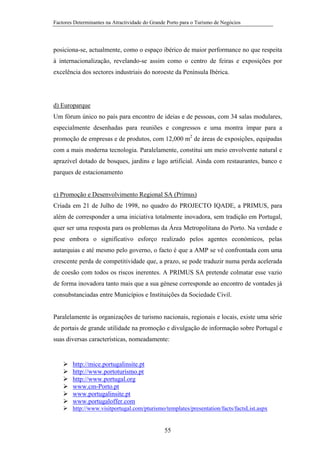 Factores Determinantes na Atractividade do Grande Porto para o Turismo de Negócios

posiciona-se, actualmente, como o espaço ibérico de maior performance no que respeita
à internacionalização, revelando-se assim como o centro de feiras e exposições por
excelência dos sectores industriais do noroeste da Península Ibérica.

d) Europarque
Um fórum único no país para encontro de ideias e de pessoas, com 34 salas modulares,
especialmente desenhadas para reuniões e congressos e uma montra ímpar para a
promoção de empresas e de produtos, com 12,000 m2 de áreas de exposições, equipadas
com a mais moderna tecnologia. Paralelamente, constitui um meio envolvente natural e
aprazível dotado de bosques, jardins e lago artificial. Ainda com restaurantes, banco e
parques de estacionamento

e) Promoção e Desenvolvimento Regional SA (Primus)
Criada em 21 de Julho de 1998, no quadro do PROJECTO IQADE, a PRIMUS, para
além de corresponder a uma iniciativa totalmente inovadora, sem tradição em Portugal,
quer ser uma resposta para os problemas da Área Metropolitana do Porto. Na verdade e
pese embora o significativo esforço realizado pelos agentes económicos, pelas
autarquias e até mesmo pelo governo, o facto é que a AMP se vê confrontada com uma
crescente perda de competitividade que, a prazo, se pode traduzir numa perda acelerada
de coesão com todos os riscos inerentes. A PRIMUS SA pretende colmatar esse vazio
de forma inovadora tanto mais que a sua génese corresponde ao encontro de vontades já
consubstanciadas entre Municípios e Instituições da Sociedade Civil.

Paralelamente às organizações de turismo nacionais, regionais e locais, existe uma série
de portais de grande utilidade na promoção e divulgação de informação sobre Portugal e
suas diversas características, nomeadamente:

http://mice.portugalinsite.pt
http://www.portoturismo.pt
http://www.portugal.org
www.cm-Porto.pt
www.portugalinsite.pt
www.portugaloffer.com
http://www.visitportugal.com/pturismo/templates/presentation/facts/factsList.aspx

55

 