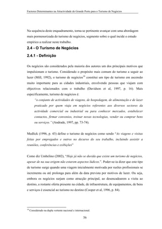 Factores Determinantes na Atractividade do Grande Porto para o Turismo de Negócios

Na sequência deste enquadramento, torna-se pertinente avançar com uma abordagem
mais pormenorizada do turismo de negócios, segmento sobre o qual incide o estudo
empírico a realizar neste trabalho.

2.4 - O Turismo de Negócios
2.4.1 - Definição
Os negócios são considerados pela maioria dos autores um dos principais motivos que
impulsionam o turismo. Considerado o propósito mais comum do turismo a seguir ao
lazer (Mill, 1992), o turismo de negócios10 constitui um tipo de turismo em ascensão
muito importante para as cidades industriais, envolvendo pessoas que viajam com
objectivos relacionados com o trabalho (Davidson et al, 1997, p. 16). Mais
especificamente, turismo de negócios é:
“o conjunto de actividades de viagens, de hospedagem, de alimentação e de lazer
praticado por quem viaja em negócios referentes aos diversos sectores da
actividade comercial ou industrial ou para conhecer mercados, estabelecer
contactos, firmar convenios, treinar novas tecnologias, vender ou comprar bens
ou serviços.” (Andrade, 1997, pp. 73-74).

Medlick (1996, p. 43) define o turismo de negócios como sendo “As viagens e visitas
feitas por empregados e outros no decurso do seu trabalho, incluindo assistir a
reuniões, conferências e exibições”

Como diz Umbelino (2002), “Hoje já não se duvida que existe um turismo de negócios,
apesar de na sua origem não estarem aspectos lúdicos.”. Poder-se-ia dizer que este tipo
de turismo surge quando uma viagem inicialmente motivada por razões profissionais se
incrementa ou até prolonga para além da data prevista por motivos de lazer. Ou seja,
embora os negócios surjam como atracção principal, ao desencadearem a visita ao
destino, a restante oferta presente na cidade, de infraestrutura, de equipamentos, de bens
e serviços é essencial ao turismo no destino (Cooper et al, 1996, p. 84).

10

Considerado na dupla vertente nacional e internacional.

56

 