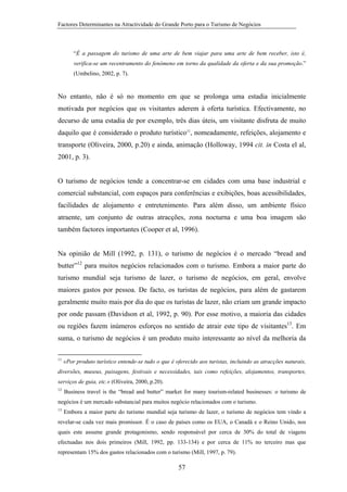 Factores Determinantes na Atractividade do Grande Porto para o Turismo de Negócios

“É a passagem do turismo de uma arte de bem viajar para uma arte de bem receber, isto é,
verifica-se um recentramento do fenómeno em torno da qualidade da oferta e da sua promoção.”
(Umbelino, 2002, p. 7).

No entanto, não é só no momento em que se prolonga uma estadia inicialmente
motivada por negócios que os visitantes aderem à oferta turística. Efectivamente, no
decurso de uma estadia de por exemplo, três dias úteis, um visitante disfruta de muito
daquilo que é considerado o produto turístico11, nomeadamente, refeições, alojamento e
transporte (Oliveira, 2000, p.20) e ainda, animação (Holloway, 1994 cit. in Costa el al,
2001, p. 3).

O turismo de negócios tende a concentrar-se em cidades com uma base industrial e
comercial substancial, com espaços para conferências e exibições, boas acessibilidades,
facilidades de alojamento e entretenimento. Para além disso, um ambiente físico
atraente, um conjunto de outras atracções, zona nocturna e uma boa imagem são
também factores importantes (Cooper et al, 1996).

Na opinião de Mill (1992, p. 131), o turismo de negócios é o mercado “bread and
butter”12 para muitos negócios relacionados com o turismo. Embora a maior parte do
turismo mundial seja turismo de lazer, o turismo de negócios, em geral, envolve
maiores gastos por pessoa. De facto, os turistas de negócios, para além de gastarem
geralmente muito mais por dia do que os turistas de lazer, não criam um grande impacto
por onde passam (Davidson et al, 1992, p. 90). Por esse motivo, a maioria das cidades
ou regiões fazem inúmeros esforços no sentido de atrair este tipo de visitantes13. Em
suma, o turismo de negócios é um produto muito interessante ao nível da melhoria da
11

«Por produto turístico entende-se tudo o que é oferecido aos turistas, incluindo as atracções naturais,

diversões, museus, paisagens, festivais e necessidades, tais como refeições, alojamentos, transportes,
serviços de guia, etc.» (Oliveira, 2000, p.20).
12

Business travel is the “bread and butter” market for many tourism-related businesses: o turismo de

negócios é um mercado substancial para muitos negócio relacionados com o turismo.
13

Embora a maior parte do turismo mundial seja turismo de lazer, o turismo de negócios tem vindo a

revelar-se cada vez mais promissor. É o caso de países como os EUA, o Canadá e o Reino Unido, nos
quais este assume grande protagonismo, sendo responsável por cerca de 30% do total de viagens
efectuadas nos dois primeiros (Mill, 1992, pp. 133-134) e por cerca de 11% no terceiro mas que
representam 15% dos gastos relacionados com o turismo (Mill, 1997, p. 79).

57

 