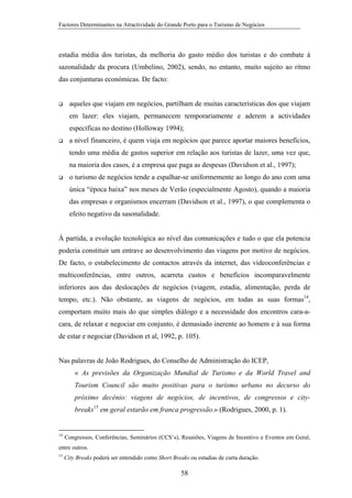 Factores Determinantes na Atractividade do Grande Porto para o Turismo de Negócios

estadia média dos turistas, da melhoria do gasto médio dos turistas e do combate à
sazonalidade da procura (Umbelino, 2002), sendo, no entanto, muito sujeito ao ritmo
das conjunturas económicas. De facto:

aqueles que viajam em negócios, partilham de muitas características dos que viajam
em lazer: eles viajam, permanecem temporariamente e aderem a actividades
específicas no destino (Holloway 1994);
a nível financeiro, é quem viaja em negócios que parece aportar maiores benefícios,
tendo uma média de gastos superior em relação aos turistas de lazer, uma vez que,
na maioria dos casos, é a empresa que paga as despesas (Davidson et al., 1997);
o turismo de negócios tende a espalhar-se uniformemente ao longo do ano com uma
única “época baixa” nos meses de Verão (especialmente Agosto), quando a maioria
das empresas e organismos encerram (Davidson et al., 1997), o que complementa o
efeito negativo da sasonalidade.

À partida, a evolução tecnológica ao nível das comunicações e tudo o que ela potencia
poderia constituir um entrave ao desenvolvimento das viagens por motivo de negócios.
De facto, o estabelecimento de contactos através da internet, das videoconferências e
multiconferências, entre outros, acarreta custos e benefícios incomparavelmente
inferiores aos das deslocações de negócios (viagem, estadia, alimentação, perda de
tempo, etc.). Não obstante, as viagens de negócios, em todas as suas formas14,
comportam muito mais do que simples diálogo e a necessidade dos encontros cara-acara, de relaxar e negociar em conjunto, é demasiado inerente ao homem e à sua forma
de estar e negociar (Davidson et al, 1992, p. 105).

Nas palavras de João Rodrigues, do Conselho de Administração do ICEP,
« As previsões da Organização Mundial de Turismo e da World Travel and
Tourism Council são muito positivas para o turismo urbano no decurso do
próximo decénio: viagens de negócios, de incentivos, de congressos e citybreaks15 em geral estarão em franca progressão.» (Rodrigues, 2000, p. 1).

14

Congressos, Conferências, Seminários (CCS’s), Reuniões, Viagens de Incentivo e Eventos em Geral,

entre outros.
15

City Breaks poderá ser entendido como Short Breaks ou estadias de curta duração.

58

 