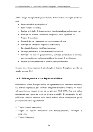 Factores Determinantes na Atractividade do Grande Porto para o Turismo de Negócios

A OMT integra no segmento Negócios/Turismo Profissional as deslocações efectuadas
para:
•

Projectar/realizar novas iniciativas;

•

Fazer compras ou vendas;

•

Realizar actividades de inspecção, supervisão, instalação de equipamentos, etc.;

•

Participar em reuniões, conferências, congressos, feiras, exposições, etc.;

•

Viagens de incentivo;

•

Dar conferências, concertos ou integrar outros espectáculos;

•

Participar em actividades desportivas profissionais;

•

Investigação/formação científica remunerada;

•

Investigação/formação técnico-profissional remunerada;

•

Participar em missões governamentais, incluindo diplomáticas e militares,
excepto quando estas implicam a residência fixa no país de acolhimento;

•

Preparação de viagens turísticas, trabalho como guia-intérprete.

Existem, pois, várias propostas de classificação do turismo de negócios que vão ser
focadas no ponto 2.4.2.

2.4.2 - Sub-Segmentos e sua Representatividade
O mercado do turismo de negócios não é um segmento estanque, uma massa amorfa que
não pode ser segmentada, pelo contrário, este grande mercado é composto por muitos
sub-segmentos que parecem crescer de ano para ano (Mill, 1992). Para uma melhor
compreensão das viagens de negócios, segue-se o modelo de segmentação de Mill
(1992) que considera existirem neste tipo de turismo, vários sub-segmentos que se
podem caracterizar da seguinte forma:
− Viagens de negócios regulares;
− Viagens de negócios relacionadas com reuniões/encontros, convenções e
congressos;
− Viagens de incentivo.

59

 