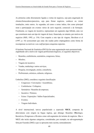 Factores Determinantes na Atractividade do Grande Porto para o Turismo de Negócios

As primeiras estão directamente ligadas a visitas de negócios, seja para angariação de
clientes/fornecedores/parceiros, seja para firmar negócios, conhecer ou visitar
instalações, entre outros. As segundas, tal como o nome indica, têm como principal
mote a participação em eventos vários de cariz negocial, comercial e de formação.
Finalmente, as viagens de incentivo, representam um segmento algo híbrido, uma vez
que constituem mais um tipo de viagem de lazer, financiada, no entanto, por motivos de
negócios (Mill, 1992, p. 134). Com respeito a este tipo de viagens, Davidson et al
(1997, p. 16) acrescentam que estas são usadas pelos empregadores como forma de
recompensar ou motivar o seu staff por/para conquistas especiais.
O Instituto Nacional de Estatística (INE b)) faz uma segmentação mais pormenorizada,
englobando sob o motivo de viagens profissionais/negócios, os seguintes objectivos:
− Reuniões, conferências, seminários, congressos, feiras;
− Missões;
− Viagens de incentivo;
− Vendas, marketing e outros serviços;
− Pesquisa, investigação, ensino, consultoria;
− Profissionais, artísticos, culturais, religiosos.
Umbelino (2002), considera a seguinte classificação:
− Congressos / Convenções / Assembleias;
− Conferências / Colóquios;
− Seminários / Reuniões de empresas;
− Incentivo / Prémios;
− Feiras / Exposições / Salões Especializados;
− Eventos;
− Viagens Individuais.
A nível internacional, tem-se popularizado a expressão MICE, composta de
abreviaturas com origem na língua inglesa, que abrange: Reuniões (Meetings),
Incentivos, Congressos e Eventos como sub-segmentos do turismo de negócios. Mas o
MICE não inclui algumas categorias, consideradas, por exemplo, na sub-segmentação
feita por Fazenda (2002) e que se apresenta mais sucinta, nomeadamente:
60

 