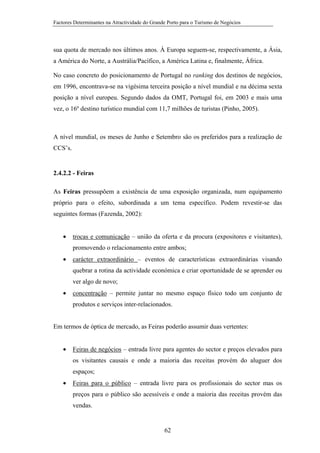 Factores Determinantes na Atractividade do Grande Porto para o Turismo de Negócios

sua quota de mercado nos últimos anos. À Europa seguem-se, respectivamente, a Ásia,
a América do Norte, a Austrália/Pacífico, a América Latina e, finalmente, África.
No caso concreto do posicionamento de Portugal no ranking dos destinos de negócios,
em 1996, encontrava-se na vigésima terceira posição a nível mundial e na décima sexta
posição a nível europeu. Segundo dados da OMT, Portugal foi, em 2003 e mais uma
vez, o 16º destino turístico mundial com 11,7 milhões de turistas (Pinho, 2005).

A nível mundial, os meses de Junho e Setembro são os preferidos para a realização de
CCS’s.

2.4.2.2 - Feiras
As Feiras pressupõem a existência de uma exposição organizada, num equipamento
próprio para o efeito, subordinada a um tema específico. Podem revestir-se das
seguintes formas (Fazenda, 2002):
•

trocas e comunicação – união da oferta e da procura (expositores e visitantes),
promovendo o relacionamento entre ambos;

•

carácter extraordinário – eventos de características extraordinárias visando
quebrar a rotina da actividade económica e criar oportunidade de se aprender ou
ver algo de novo;

•

concentração – permite juntar no mesmo espaço físico todo um conjunto de
produtos e serviços inter-relacionados.

Em termos de óptica de mercado, as Feiras poderão assumir duas vertentes:
•

Feiras de negócios – entrada livre para agentes do sector e preços elevados para
os visitantes causais e onde a maioria das receitas provém do aluguer dos
espaços;

•

Feiras para o público – entrada livre para os profissionais do sector mas os
preços para o público são acessíveis e onde a maioria das receitas provém das
vendas.

62

 
