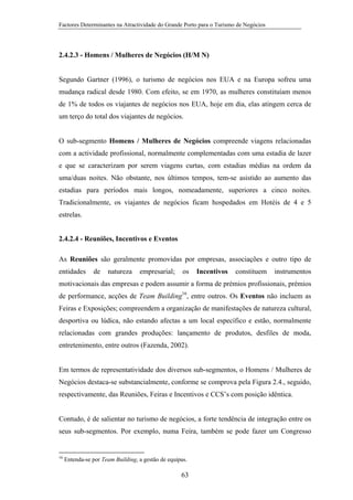 Factores Determinantes na Atractividade do Grande Porto para o Turismo de Negócios

2.4.2.3 - Homens / Mulheres de Negócios (H/M N)

Segundo Gartner (1996), o turismo de negócios nos EUA e na Europa sofreu uma
mudança radical desde 1980. Com efeito, se em 1970, as mulheres constituíam menos
de 1% de todos os viajantes de negócios nos EUA, hoje em dia, elas atingem cerca de
um terço do total dos viajantes de negócios.

O sub-segmento Homens / Mulheres de Negócios compreende viagens relacionadas
com a actividade profissional, normalmente complementadas com uma estadia de lazer
e que se caracterizam por serem viagens curtas, com estadias médias na ordem da
uma/duas noites. Não obstante, nos últimos tempos, tem-se asistido ao aumento das
estadias para períodos mais longos, nomeadamente, superiores a cinco noites.
Tradicionalmente, os viajantes de negócios ficam hospedados em Hotéis de 4 e 5
estrelas.
2.4.2.4 - Reuniões, Incentivos e Eventos
As Reuniões são geralmente promovidas por empresas, associações e outro tipo de
entidades

de

natureza

empresarial;

os

Incentivos

constituem

instrumentos

motivacionais das empresas e podem assumir a forma de prémios profissionais, prémios
de performance, acções de Team Building16, entre outros. Os Eventos não incluem as
Feiras e Exposições; compreendem a organização de manifestações de natureza cultural,
desportiva ou lúdica, não estando afectas a um local específico e estão, normalmente
relacionadas com grandes produções: lançamento de produtos, desfiles de moda,
entretenimento, entre outros (Fazenda, 2002).

Em termos de representatividade dos diversos sub-segmentos, o Homens / Mulheres de
Negócios destaca-se substancialmente, conforme se comprova pela Figura 2.4., seguido,
respectivamente, das Reuniões, Feiras e Incentivos e CCS’s com posição idêntica.

Contudo, é de salientar no turismo de negócios, a forte tendência de integração entre os
seus sub-segmentos. Por exemplo, numa Feira, também se pode fazer um Congresso

16

Entenda-se por Team Building, a gestão de equipas.

63

 