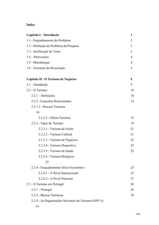 Índice
Capítulo I – Introdução

1

1.1 - Enquadramento do Problema

2

1.2 - Definição do Problema da Pesquisa

2

1.3 - Justificação do Tema

3

1.4 – Motivações

4

1.5 - Metodologia

4

1.6 – Estrutura da Dissertação

5

Capítulo II - O Turismo de Negócios

9

2.1 – Introdução

9

2.2 - O Turismo

10

2.2.1 – Definições

10

2.2.2 - Conceitos Relacionados

14

2.2.1.1 - Procura Turística
14
2.2.2.2 - Oferta Turística
2.2.3 - Tipos de Turismo

15
19

2.2.3.1 - Turismo de Férias

21

2.2.3.2 - Turismo Cultural

21

2.2.3.3 - Turismo de Negócios

22

2.2.3.4 - Turismo Desportivo

22

2.2.3.5 - Turismo de Saúde

22

2.2.3.6 - Turismo Religioso
22
2.2.4 - Enquadramento Sócio-Económico

23

2.2.4.1 - A Nível Internacional

23

2.2.4.2 - A Nível Nacional

27

2.3 - O Turismo em Portugal

36

2.3.1 – Portugal

36

2.3.2 - Marcas Turísticas

39

2.3.3 - As Organizações Nacionais de Turismo (ONT’s)
41
viii

 