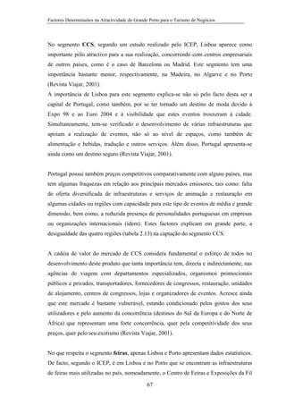 Factores Determinantes na Atractividade do Grande Porto para o Turismo de Negócios

No segmento CCS, segundo um estudo realizado pelo ICEP, Lisboa aparece como
importante pólo atractivo para a sua realização, concorrendo com centros empresariais
de outros países, como é o caso de Barcelona ou Madrid. Este segmento tem uma
importância bastante menor, respectivamente, na Madeira, no Algarve e no Porto
(Revista Viajar, 2001).
A importância de Lisboa para este segmento explica-se não só pelo facto desta ser a
capital de Portugal, como também, por se ter tornado um destino de moda devido à
Expo 98 e ao Euro 2004 e à visibilidade que estes eventos trouxeram à cidade.
Simultaneamente, tem-se verificado o desenvolvimento de várias infraestruturas que
apoiam a realização de eventos, não só ao nível de espaços, como também de
alimentação e bebidas, tradução e outros serviços. Além disso, Portugal apresenta-se
ainda como um destino seguro (Revista Viajar, 2001).

Portugal possui também preços competitivos comparativamente com alguns países, mas
tem algumas fraquezas em relação aos principais mercados emissores, tais como: falta
de oferta diversificada de infraestruturas e serviços de animação e restauração em
algumas cidades ou regiões com capacidade para este tipo de eventos de média e grande
dimensão, bem como, a reduzida presença de personalidades portuguesas em empresas
ou organizações internacionais (idem). Estes factores explicam em grande parte, a
desigualdade das quatro regiões (tabela 2.13) na captação do segmento CCS.

A cadeia de valor do mercado de CCS considera fundamental o esforço de todos no
desenvolvimento deste produto que tanta importância tem, directa e indirectamente, nas
agências de viagem com departamentos especializados, organismos promocionais
públicos e privados, transportadores, fornecedores de congressos, restauração, unidades
de alojamento, centros de congressos, lojas e organizadores de eventos. Acresce ainda
que este mercado é bastante vulnerável, estando condicionado pelos gostos dos seus
utilizadores e pelo aumento da concorrência (destinos do Sul da Europa e do Norte de
África) que representam uma forte concorrência, quer pela competitividade dos seus
preços, quer pelo seu exotismo (Revista Viajar, 2001).

No que respeita o segmento feiras, apenas Lisboa e Porto apresentam dados estatísticos.
De facto, segundo o ICEP, é em Lisboa e no Porto que se encontram as infraestruturas
de feiras mais utilizadas no país, nomeadamente, o Centro de Feiras e Exposições da Fil
67

 