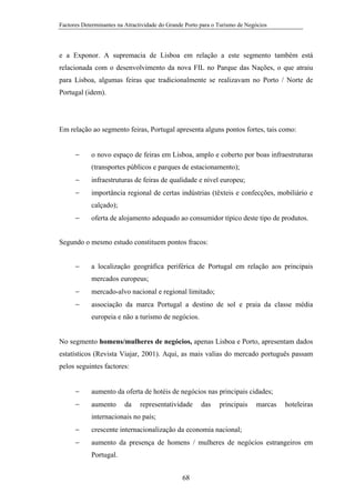 Factores Determinantes na Atractividade do Grande Porto para o Turismo de Negócios

e a Exponor. A supremacia de Lisboa em relação a este segmento também está
relacionada com o desenvolvimento da nova FIL no Parque das Nações, o que atraiu
para Lisboa, algumas feiras que tradicionalmente se realizavam no Porto / Norte de
Portugal (idem).

Em relação ao segmento feiras, Portugal apresenta alguns pontos fortes, tais como:
−

o novo espaço de feiras em Lisboa, amplo e coberto por boas infraestruturas
(transportes públicos e parques de estacionamento);

−

infraestruturas de feiras de qualidade e nível europeu;

−

importância regional de certas indústrias (têxteis e confecções, mobiliário e
calçado);

−

oferta de alojamento adequado ao consumidor típico deste tipo de produtos.

Segundo o mesmo estudo constituem pontos fracos:
−

a localização geográfica periférica de Portugal em relação aos principais
mercados europeus;

−

mercado-alvo nacional e regional limitado;

−

associação da marca Portugal a destino de sol e praia da classe média
europeia e não a turismo de negócios.

No segmento homens/mulheres de negócios, apenas Lisboa e Porto, apresentam dados
estatísticos (Revista Viajar, 2001). Aqui, as mais valias do mercado português passam
pelos seguintes factores:
−

aumento da oferta de hotéis de negócios nas principais cidades;

−

aumento

da

representatividade

das

principais

marcas

hoteleiras

internacionais no país;
−

crescente internacionalização da economia nacional;

−

aumento da presença de homens / mulheres de negócios estrangeiros em
Portugal.
68

 