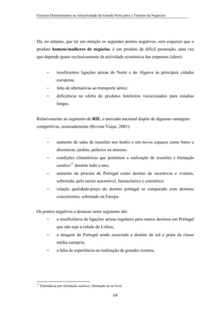 Factores Determinantes na Atractividade do Grande Porto para o Turismo de Negócios

Há, no entanto, que ter em atenção os seguintes pontos negativos, sem esquecer que o
produto homens/mulheres de negócios, é um produto de difícil promoção, uma vez
que depende quase exclusivamente da actividade económica das empresas (idem):
−

insuficientes ligações aéreas do Norte e do Algarve às principais cidades
europeias;

−

falta de alternativas ao transporte aéreo;

−

deficiência na oferta de produtos hoteleiros vocacionados para estadias
longas.

Relativamente ao segmento de RIE, o mercado nacional dispõe de algumas vantagens
competitivas, nomeadamente (Revista Viajar, 2001):
−

aumento de salas de reuniões nos hotéis e em novos espaços como bares e
discotecas, jardins, palácios ou museus;

−

condições climatéricas que permitem a realização de reuniões e formação
outdoor17 durante todo o ano;

−

aumento da procura de Portugal como destino de incentivos e eventos,
sobretudo, pelo sector automóvel, farmacêutico e cosmético;

−

relação qualidade-preço do destino portugal se comparado com destinso
concorrentes, sobretudo na Europa.

Os pontos negativos a destacar neste segmento são:
−

a insuficiência de ligações aéreas regulares para outros destinos em Portugal
que não seja a cidade de Lisboa;

−

a imagem de Portugal ainda associada a destino de sol e praia da classe
média europeia;

−

17

a falta de experiência na realização de grandes eventos.

Entenda-se por formação outdoor, formação ao ar livre.

69

 