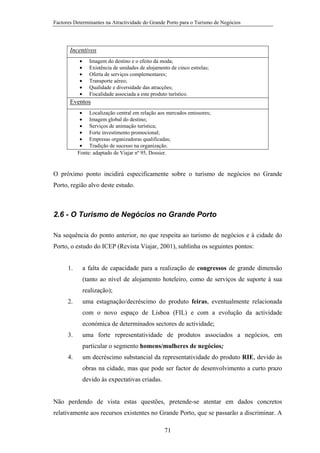 Factores Determinantes na Atractividade do Grande Porto para o Turismo de Negócios

Incentivos
•
•
•
•
•
•

Imagem do destino e o efeito da moda;
Existência de unidades de alojamento de cinco estrelas;
Oferta de serviços complementares;
Transporte aéreo;
Qualidade e diversidade das atracções;
Fiscalidade associada a este produto turístico.

Eventos
• Localização central em relação aos mercados emissores;
• Imagem global do destino;
• Serviços de animação turística;
• Forte investimento promocional;
• Empresas organizadoras qualificadas;
• Tradição de sucesso na organização.
Fonte: adaptado de Viajar nº 95, Dossier.

O próximo ponto incidirá especificamente sobre o turismo de negócios no Grande
Porto, região alvo deste estudo.

2.6 - O Turismo de Negócios no Grande Porto
Na sequência do ponto anterior, no que respeita ao turismo de negócios e à cidade do
Porto, o estudo do ICEP (Revista Viajar, 2001), sublinha os seguintes pontos:
1.

a falta de capacidade para a realização de congressos de grande dimensão
(tanto ao nível de alojamento hoteleiro, como de serviços de suporte à sua
realização);

2.

uma estagnação/decréscimo do produto feiras, eventualmente relacionada
com o novo espaço de Lisboa (FIL) e com a evolução da actividade
económica de determinados sectores de actividade;

3.

uma forte representatividade de produtos associados a negócios, em
particular o segmento homens/mulheres de negócios;

4.

um decréscimo substancial da representatividade do produto RIE, devido às
obras na cidade, mas que pode ser factor de desenvolvimento a curto prazo
devido às expectativas criadas.

Não perdendo de vista estas questões, pretende-se atentar em dados concretos
relativamente aos recursos existentes no Grande Porto, que se passarão a discriminar. A
71

 