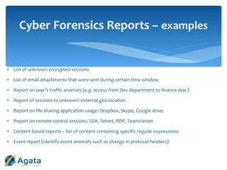  List of unknown encrypted sessions
 List of email attachments that were sent during certain time window
 Report on user’s traffic anomaly (e.g. access from Dev department to finance dep.)
 Report of sessions to unknown external geo-location
 Report on file sharing application usage: Dropbox, Skype, Google drive.
 Report on remote control sessions: SSH, Telnet, RDP, Teamviewer
 Content based reports – list of content containing specific regular expressions
 Event report (identify event anomaly such as change in protocol headers)
Cyber Forensics Reports – examples
 
