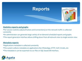 Statistics reports and graphs
Per session statistics (Bytes/Packets and Connections) on the network traffic is collected
constantly
An administrator can generate large variety of on-demand scheduled reports and graphs
The report generator interface allows drilling-down from all-network view to single session view
Metadata reports
Applications metadata is collected constantly
The system collects metadata on applications like WhatsApp, HTTP, VoIP, Emails, etc
The metadata is can be exported via csv files or SQL based DB interface.
Reports
 