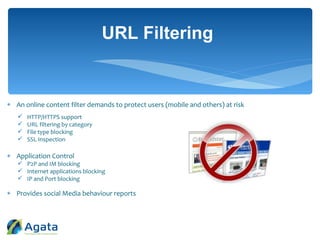  An online content filter demands to protect users (mobile and others) at risk
 HTTP/HTTPS support
 URL filtering by category
 File type blocking
 SSL Inspection
 Application Control
 P2P and IM blocking
 Internet applications blocking
 IP and Port blocking
 Provides social Media behaviour reports
URL Filtering
 