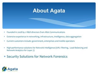  Founded in 2008 by 2 R&D directors from Allot Communications
 Extensive experience in networking, infrastructure, intelligence, data aggregation
 Current customers include: government, enterprises and mobile operators
 High-performance solutions for Network Intelligence (URL Filtering, Load Balancing and
Network Analytics for Layer 7)
 Security Solutions for Network Forensics
About Agata
 