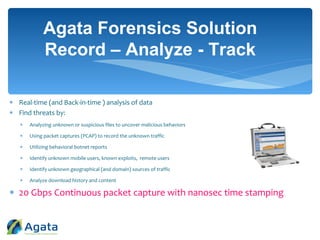  Real-time (and Back-in-time ) analysis of data
 Find threats by:
 Analyzing unknown or suspicious files to uncover malicious behaviors
 Using packet captures (PCAP) to record the unknown traffic
 Utilizing behavioral botnet reports
 Identify unknown mobile users, known exploits, remote users
 Identify unknown geographical (and domain) sources of traffic
 Analyze download history and content
 20 Gbps Continuous packet capture with nanosec time stamping
Agata Forensics Solution
Record – Analyze - Track
 