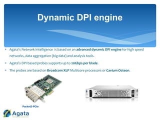  Agata’s Network Intelligence is based on an advanced dynamic DPI engine for high speed
networks, data aggregation (big data) and analysis tools.
 Agata’s DPI based probes supports up to 20Gbps per blade.
 The probes are based on Broadcom XLP Multicore processors or Cavium Octeon.
Dynamic DPI engine
 
