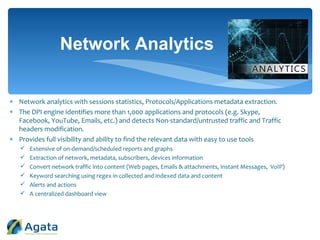  Network analytics with sessions statistics, Protocols/Applications metadata extraction.
 The DPI engine identifies more than 1,000 applications and protocols (e.g. Skype,
Facebook, YouTube, Emails, etc.) and detects Non-standard/untrusted traffic and Traffic
headers modification.
 Provides full visibility and ability to find the relevant data with easy to use tools
 Extensive of on-demand/scheduled reports and graphs
 Extraction of network, metadata, subscribers, devices information
 Convert network traffic into content (Web pages, Emails & attachments, Instant Messages, VoIP)
 Keyword searching using regex in collected and indexed data and content
 Alerts and actions
 A centralized dashboard view
Network Analytics
 