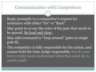 Communication with Competitors

 Reply promptly to a competitor’s request for
  assistance with either “Go” or “Back”.
 May point to or say the color of the gate that needs to
  be passed. Be loud and clear.
 May add command to “loop around” gates in single
  pole SL.
 The competitor is fully responsible for his action, and
  cannot hold the Gate Judge responsible, but do your
  best to help racers understand what they must do to
  avoid a fault
 