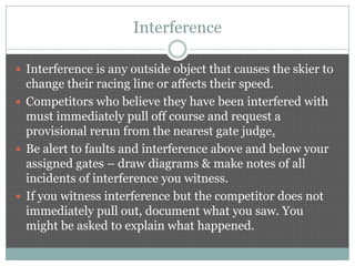 Interference

 Interference is any outside object that causes the skier to
  change their racing line or affects their speed.
 Competitors who believe they have been interfered with
  must immediately pull off course and request a
  provisional rerun from the nearest gate judge.
 Be alert to faults and interference above and below your
  assigned gates – draw diagrams & make notes of all
  incidents of interference you witness.
 If you witness interference but the competitor does not
  immediately pull out, document what you saw. You
  might be asked to explain what happened.
 