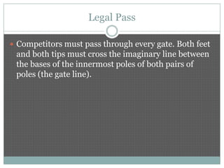 Legal Pass

 Competitors must pass through every gate. Both feet
 and both tips must cross the imaginary line between
 the bases of the innermost poles of both pairs of
 poles (the gate line).
 