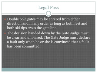Legal Pass

 Double pole gates may be entered from either
  direction and in any order as long as both feet and
  both ski tips cross the gate line.
 The decision handed down by the Gate Judge must
  be clear and unbiased. The Gate Judge must declare
  a fault only when he or she is convinced that a fault
  has been committed
 