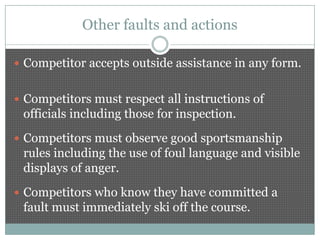 Other faults and actions

 Competitor accepts outside assistance in any form.


 Competitors must respect all instructions of
 officials including those for inspection.
 Competitors must observe good sportsmanship
 rules including the use of foul language and visible
 displays of anger.
 Competitors who know they have committed a
 fault must immediately ski off the course.
 
