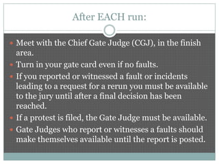 After EACH run:

 Meet with the Chief Gate Judge (CGJ), in the finish
    area.
   Turn in your gate card even if no faults.
   If you reported or witnessed a fault or incidents
    leading to a request for a rerun you must be available
    to the jury until after a final decision has been
    reached.
   If a protest is filed, the Gate Judge must be available.
   Gate Judges who report or witnesses a faults should
    make themselves available until the report is posted.
 