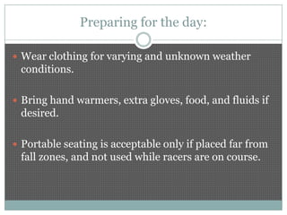 Preparing for the day:

 Wear clothing for varying and unknown weather
 conditions.

 Bring hand warmers, extra gloves, food, and fluids if
 desired.

 Portable seating is acceptable only if placed far from
 fall zones, and not used while racers are on course.
 