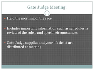 Gate Judge Meeting:

 Held the morning of the race.


 Includes important information such as schedules, a
 review of the rules, and special circumstances

 Gate Judge supplies and your lift ticket are
 distributed at meeting.
 