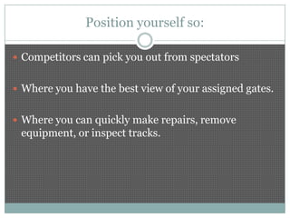 Position yourself so:

 Competitors can pick you out from spectators


 Where you have the best view of your assigned gates.


 Where you can quickly make repairs, remove
 equipment, or inspect tracks.
 