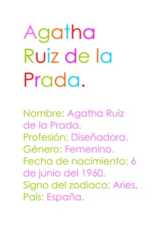 Agatha
Ruiz de la
Prada.
Nombre: Agatha Ruiz
de la Prada.
Profesión: Diseñadora.
Género: Femenino.
Fecha de nacimiento: 6
de junio del 1960.
Signo del zodiaco: Aries.
País: España.
 