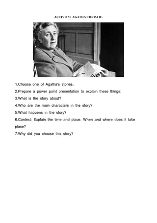 ACTIVITY: AGATHA CHRISTIE.




1.Choose one of Agatha's stories.
2.Prepare a power point presentation to explain these things:
3.What is the story about?
4.Who are the main characters in the story?
5.What happens in the story?
6.Context: Explain the time and place. When and where does it take
place?
7.Why did you choose this story?
 