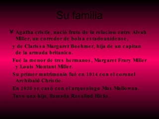 Su familia Agatha cristie, nació fruto de la relacion entre Alvah Miller, un corredor de bolsa estadounidense,  y de Clarissa Margaret Boehmer, hija de un capitan de la armada britanica. Fué la menor de tres hermanos, Margaret Frary Miller y Louis Montant Miller. Su primer matrimonio fué en 1914 con el coronel Archibald Christie. En 1930 se casó con el arqueologo Max Mallowan. Tuvo una hija, llamada Rosalind Hicks. 