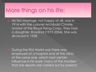 More things on his life:His first marriage, not happy at all, was in 1914 with the colonel Archibald Christie, aviator of the Royal Flying Corps. They had a daughter, Rosalind (1919-2004). She was divorced in 1928.During the First World war there was employed at a hospital and at the clinic of the same one, which had certain influence in his work: many of the murders that she reports are carried out by poisons