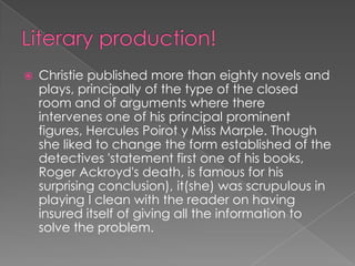 Literary production!Christie published more than eighty novels and plays, principally of the type of the closed room and of arguments where there intervenes one of his principal prominent figures, Hercules Poirot y Miss Marple. Though she liked to change the form established of the detectives 'statement first one of his books, Roger Ackroyd's death, is famous for his surprising conclusion), it(she) was scrupulous in playing I clean with the reader on having insured itself of giving all the information to solve the problem.