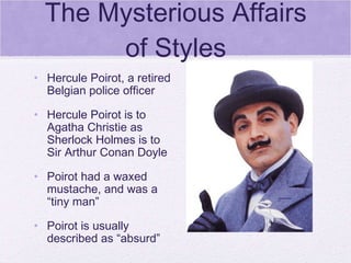 The Mysterious Affairs of Styles Hercule Poirot, a retired Belgian police officer Hercule Poirot is to Agatha Christie as Sherlock Holmes is to Sir Arthur Conan Doyle Poirot had a waxed mustache, and was a “tiny man” Poirot is usually described as “absurd” 