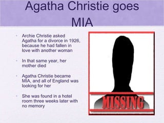 Agatha Christie goes MIA Archie Christie asked Agatha for a divorce in 1926, because he had fallen in love with another woman In that same year, her mother died Agatha Christie became MIA, and all of England was looking for her She was found in a hotel room three weeks later with no memory 
